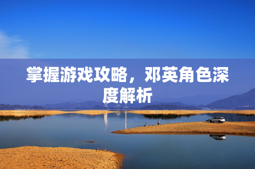 掌握游戏攻略，邓英角色深度解析