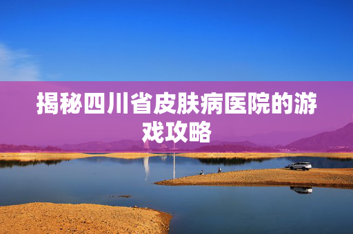 揭秘四川省皮肤病医院的游戏攻略