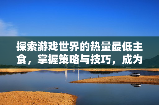 探索游戏世界的热量最低主食，掌握策略与技巧，成为游戏高手