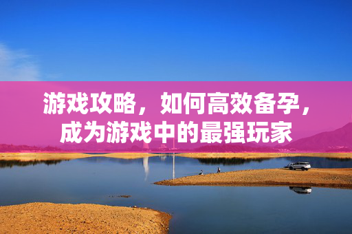 游戏攻略，如何高效备孕，成为游戏中的最强玩家