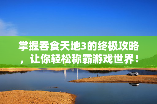 掌握吞食天地3的终极攻略，让你轻松称霸游戏世界！
