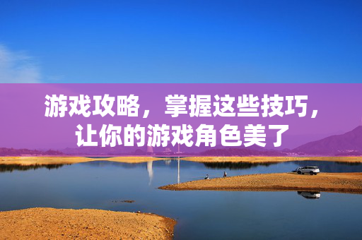 游戏攻略，掌握这些技巧，让你的游戏角色美了