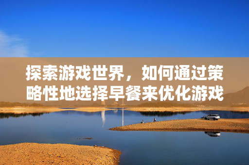 探索游戏世界,如何通过策略性地选择早餐来优化游戏体验-第1张图片-SK游戏资讯网 探索游戏世界,如何通过策略性地选择早餐来优化游戏体验-第1张图片-SK游戏资讯网