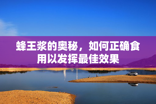 蜂王浆的奥秘，如何正确食用以发挥最佳效果
