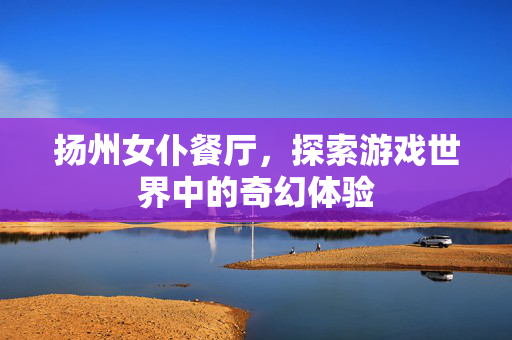 扬州女仆餐厅，探索游戏世界中的奇幻体验