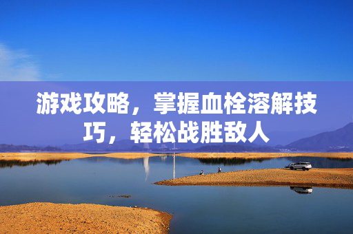 游戏攻略，掌握血栓溶解技巧，轻松战胜敌人
