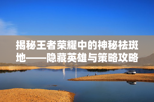 揭秘王者荣耀中的神秘祛斑地——隐藏英雄与策略攻略