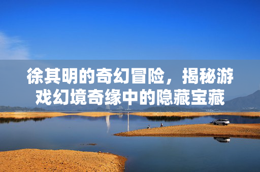 徐其明的奇幻冒险，揭秘游戏幻境奇缘中的隐藏宝藏