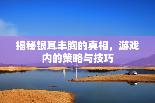 揭秘银耳丰胸的真相，游戏内的策略与技巧