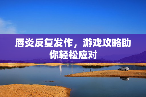 唇炎反复发作，游戏攻略助你轻松应对-第1张图片-SK游戏资讯网
