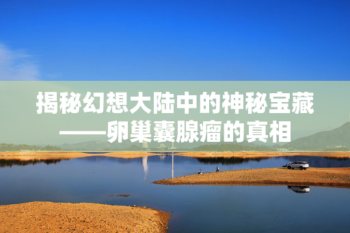 揭秘幻想大陆中的神秘宝藏——卵巢囊腺瘤的真相-第1张图片-SK游戏资讯网 揭秘幻想大陆中的神秘宝藏——卵巢囊腺瘤的真相-第1张图片-SK游戏资讯网