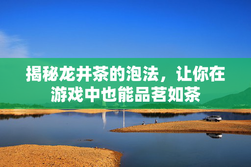 揭秘龙井茶的泡法，让你在游戏中也能品茗如茶