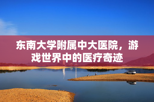 东南大学附属中大医院，游戏世界中的医疗奇迹