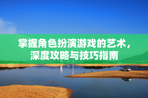 掌握角色扮演游戏的艺术，深度攻略与技巧指南