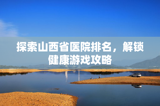 探索山西省医院排名，解锁健康游戏攻略