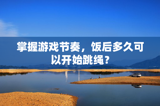 掌握游戏节奏，饭后多久可以开始跳绳？
