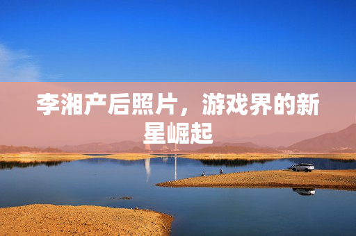 李湘产后照片，游戏界的新星崛起