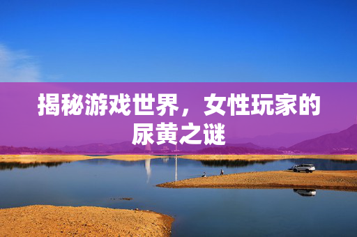 揭秘游戏世界，女性玩家的尿黄之谜