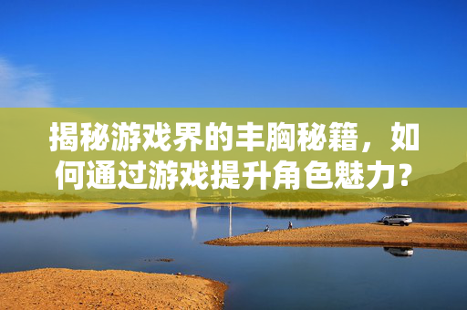 揭秘游戏界的丰胸秘籍，如何通过游戏提升角色魅力？