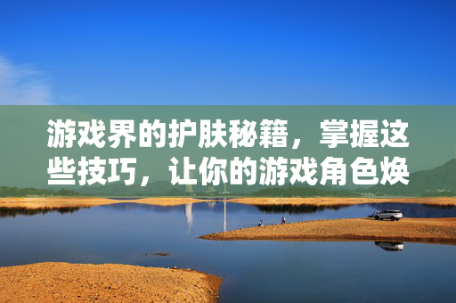 游戏界的护肤秘籍,掌握这些技巧,让你的游戏角色焕然一新!-第1张图片-SK游戏资讯网 游戏界的护肤秘籍,掌握这些技巧,让你的游戏角色焕然一新!-第1张图片-SK游戏资讯网