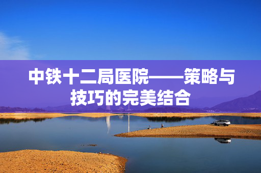 中铁十二局医院——策略与技巧的完美结合-第1张图片-SK游戏资讯网 中铁十二局医院——策略与技巧的完美结合-第1张图片-SK游戏资讯网