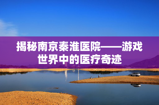 揭秘南京秦淮医院——游戏世界中的医疗奇迹