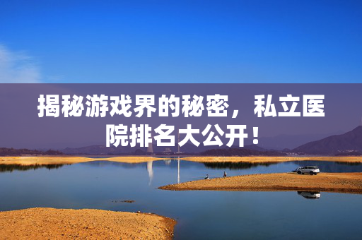 揭秘游戏界的秘密，私立医院排名大公开！