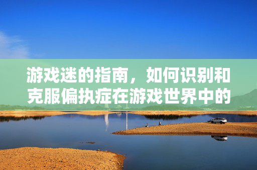 游戏迷的指南，如何识别和克服偏执症在游戏世界中的表现