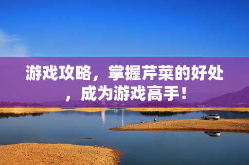 游戏攻略，掌握芹菜的好处，成为游戏高手！