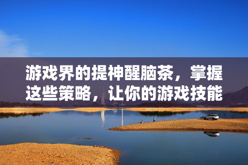 游戏界的提神醒脑茶，掌握这些策略，让你的游戏技能更上一层楼！