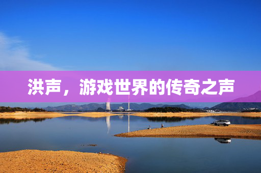 洪声,游戏世界的传奇之声-第1张图片-SK游戏资讯网 洪声,游戏世界的传奇之声-第1张图片-SK游戏资讯网