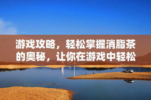 游戏攻略，轻松掌握消脂茶的奥秘，让你在游戏中轻松瘦身！