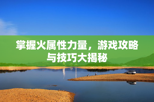 掌握火属性力量，游戏攻略与技巧大揭秘
