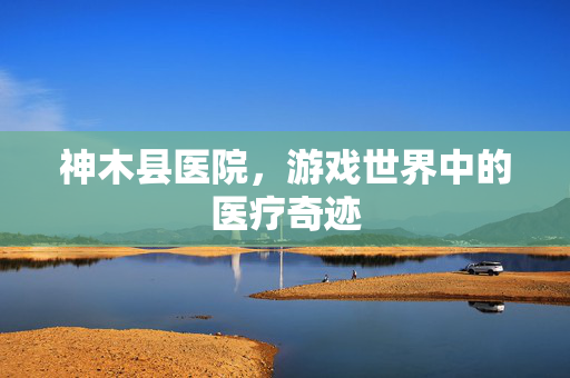 神木县医院，游戏世界中的医疗奇迹