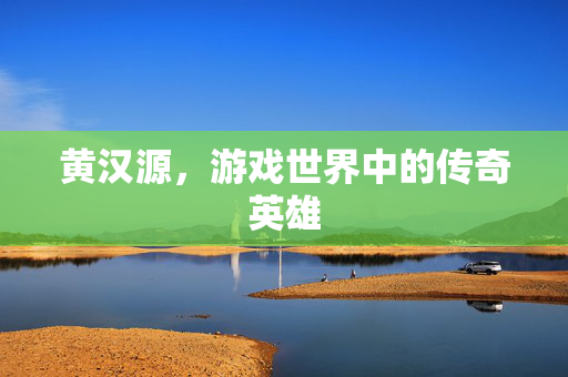 黄汉源,游戏世界中的传奇英雄-第1张图片-SK游戏资讯网 黄汉源,游戏世界中的传奇英雄-第1张图片-SK游戏资讯网
