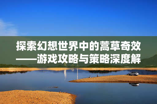 探索幻想世界中的蒿草奇效——游戏攻略与策略深度解析-第1张图片-SK游戏资讯网 探索幻想世界中的蒿草奇效——游戏攻略与策略深度解析-第1张图片-SK游戏资讯网