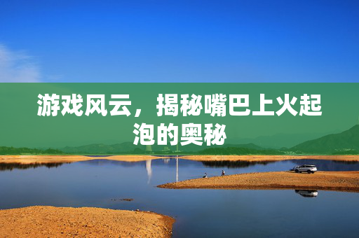 游戏风云,揭秘嘴巴上火起泡的奥秘-第1张图片-SK游戏资讯网 游戏风云,揭秘嘴巴上火起泡的奥秘-第1张图片-SK游戏资讯网