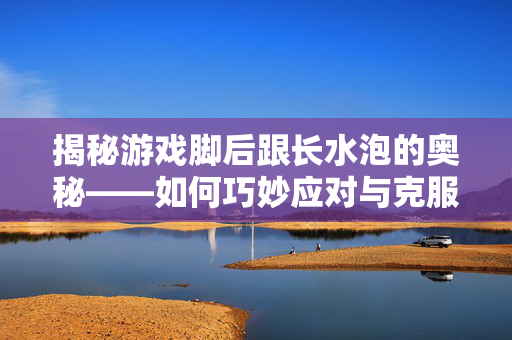 揭秘游戏脚后跟长水泡的奥秘——如何巧妙应对与克服