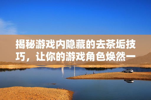 揭秘游戏内隐藏的去茶垢技巧,让你的游戏角色焕然一新!-第1张图片-SK游戏资讯网 揭秘游戏内隐藏的去茶垢技巧,让你的游戏角色焕然一新!-第1张图片-SK游戏资讯网